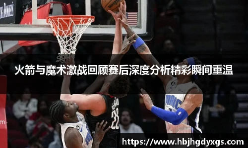 红桃国际官网火箭与魔术激战回顾赛后深度分析精彩瞬间重温